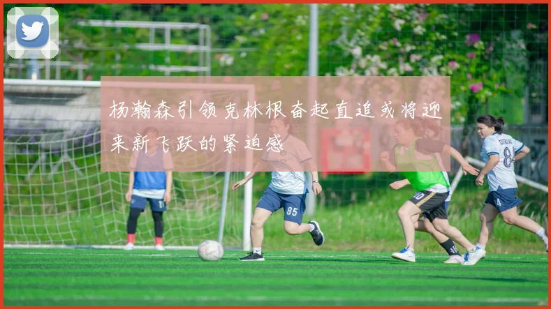杨瀚森引领克林根奋起直追或将迎来新飞跃的紧迫感