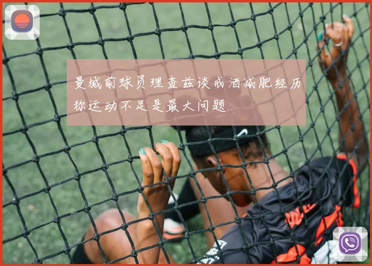 曼城前球员理查兹谈戒酒减肥经历称运动不足是最大问题