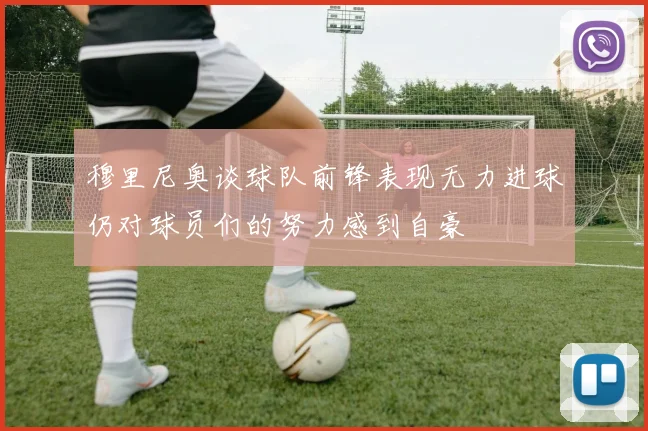 穆里尼奥谈球队前锋表现无力进球仍对球员们的努力感到自豪