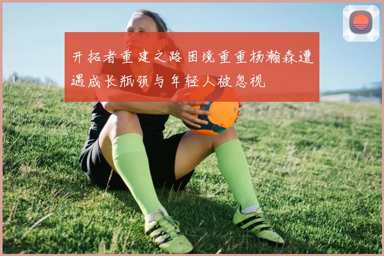 开拓者重建之路困境重重杨瀚森遭遇成长瓶颈与年轻人被忽视