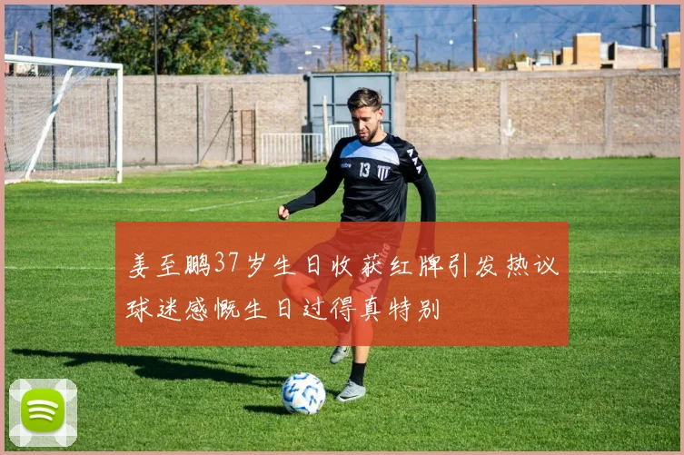 姜至鹏37岁生日收获红牌引发热议球迷感慨生日过得真特别