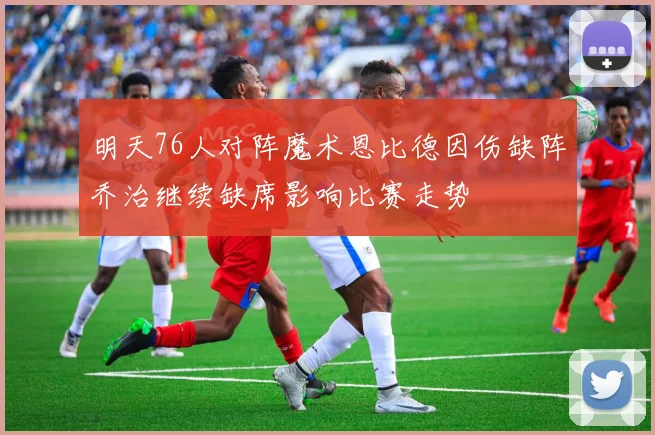 明天76人对阵魔术恩比德因伤缺阵乔治继续缺席影响比赛走势