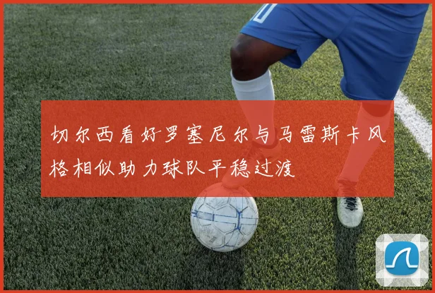 切尔西看好罗塞尼尔与马雷斯卡风格相似助力球队平稳过渡