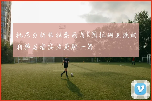 托尼分析弗拉泰西与K图拉姆互换的利弊后者实力更胜一筹
