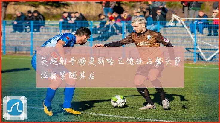 英超射手榜更新哈兰德独占鳌头萨拉赫紧随其后