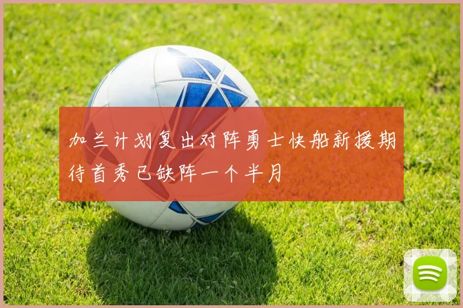 加兰计划复出对阵勇士快船新援期待首秀已缺阵一个半月