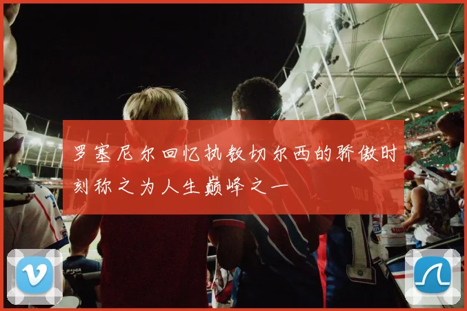 罗塞尼尔回忆执教切尔西的骄傲时刻称之为人生巅峰之一