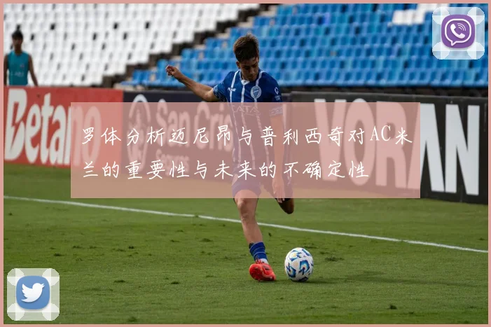 罗体分析迈尼昂与普利西奇对AC米兰的重要性与未来的不确定性