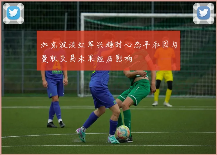 加克波谈红军兴趣时心态平和因与曼联交易未果经历影响