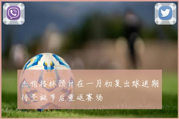 杰伦格林预计在一月初复出球迷期待圣诞节后重返赛场