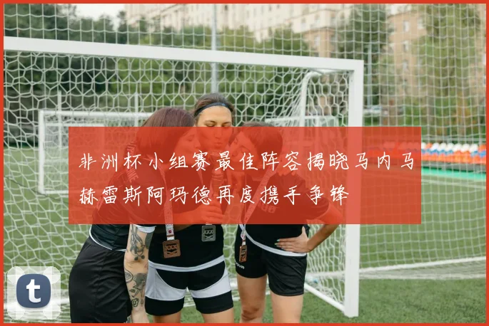 非洲杯小组赛最佳阵容揭晓马内马赫雷斯阿玛德再度携手争锋