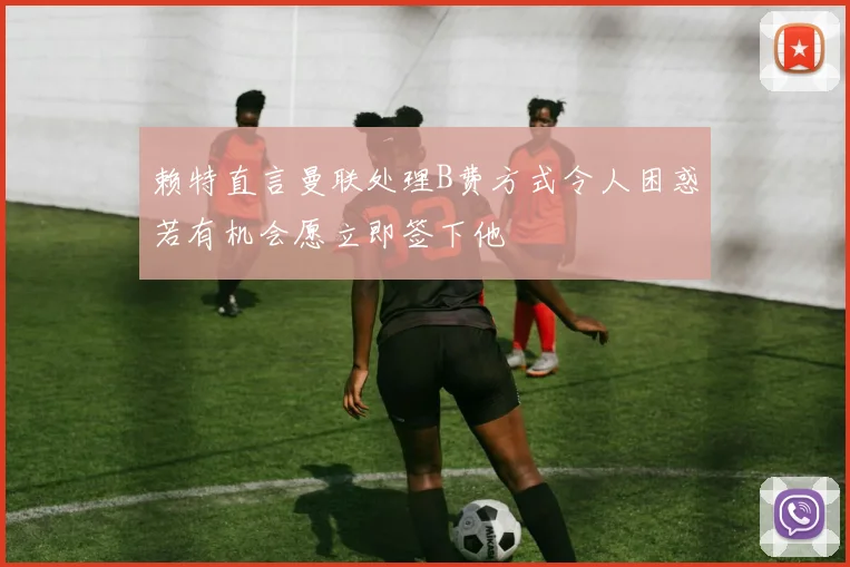 赖特直言曼联处理B费方式令人困惑若有机会愿立即签下他