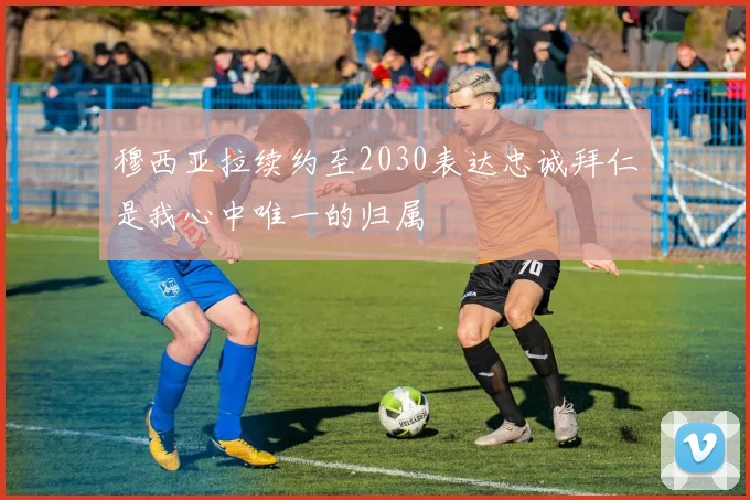 穆西亚拉续约至2030表达忠诚拜仁是我心中唯一的归属