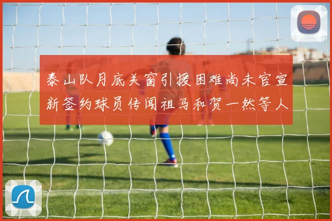 泰山队月底关窗引援困难尚未官宣新签约球员传闻祖马和贺一然等人