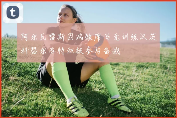 阿尔瓦雷斯因病缺席马竞训练汉茨科瑟尔洛特积极参与备战