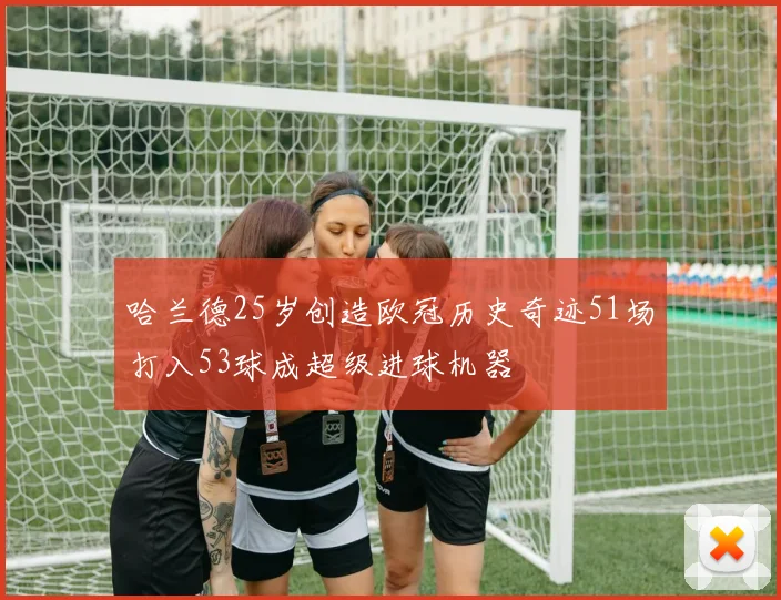 哈兰德25岁创造欧冠历史奇迹51场打入53球成超级进球机器