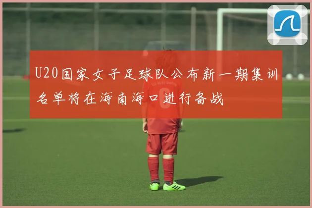 U20国家女子足球队公布新一期集训名单将在海南海口进行备战