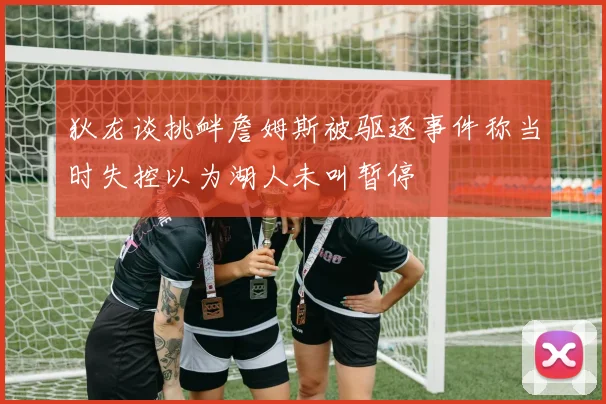 狄龙谈挑衅詹姆斯被驱逐事件称当时失控以为湖人未叫暂停