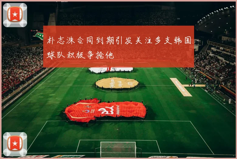 朴志洙合同到期引发关注多支韩国球队积极争抢他